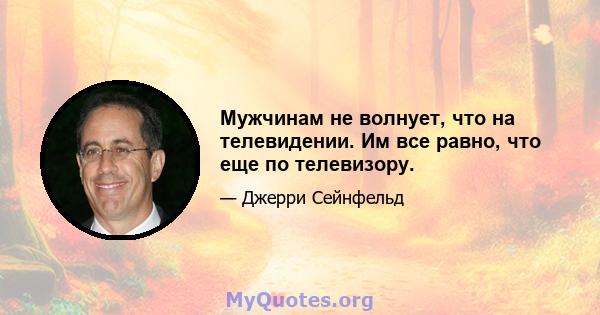 Мужчинам не волнует, что на телевидении. Им все равно, что еще по телевизору.