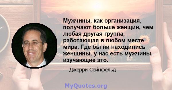 Мужчины, как организация, получают больше женщин, чем любая другая группа, работающая в любом месте мира. Где бы ни находились женщины, у нас есть мужчины, изучающие это.