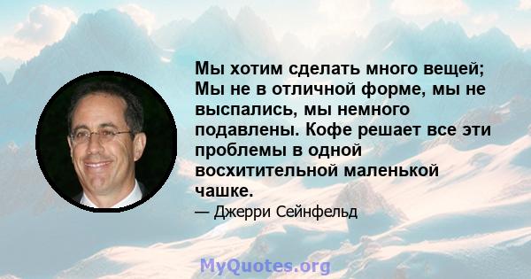 Мы хотим сделать много вещей; Мы не в отличной форме, мы не выспались, мы немного подавлены. Кофе решает все эти проблемы в одной восхитительной маленькой чашке.