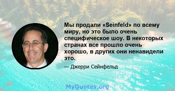 Мы продали «Seinfeld» по всему миру, но это было очень специфическое шоу. В некоторых странах все прошло очень хорошо, в других они ненавидели это.