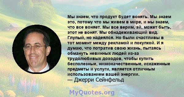 Мы знаем, что продукт будет вонять. Мы знаем это, потому что мы живем в мире, и мы знаем, что все воняет. Мы все верим, эй, может быть, этот не вонят. Мы обнадеживающий вид. Глупый, но надеялся. Но были счастливы в тот