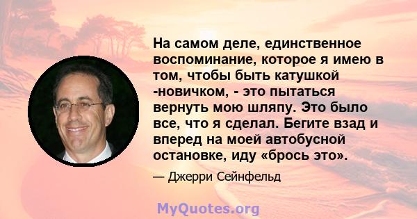 На самом деле, единственное воспоминание, которое я имею в том, чтобы быть катушкой -новичком, - это пытаться вернуть мою шляпу. Это было все, что я сделал. Бегите взад и вперед на моей автобусной остановке, иду «брось