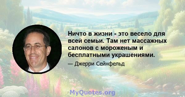 Ничто в жизни - это весело для всей семьи. Там нет массажных салонов с мороженым и бесплатными украшениями.