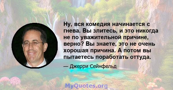 Ну, вся комедия начинается с гнева. Вы злитесь, и это никогда не по уважительной причине, верно? Вы знаете, это не очень хорошая причина. А потом вы пытаетесь поработать оттуда.