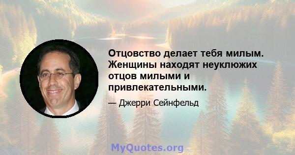 Отцовство делает тебя милым. Женщины находят неуклюжих отцов милыми и привлекательными.