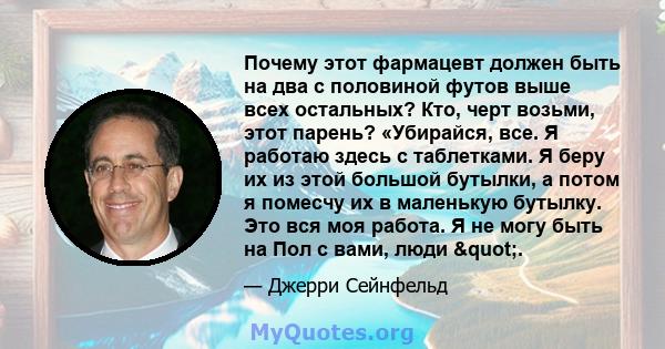 Почему этот фармацевт должен быть на два с половиной футов выше всех остальных? Кто, черт возьми, этот парень? «Убирайся, все. Я работаю здесь с таблетками. Я беру их из этой большой бутылки, а потом я помесчу их в