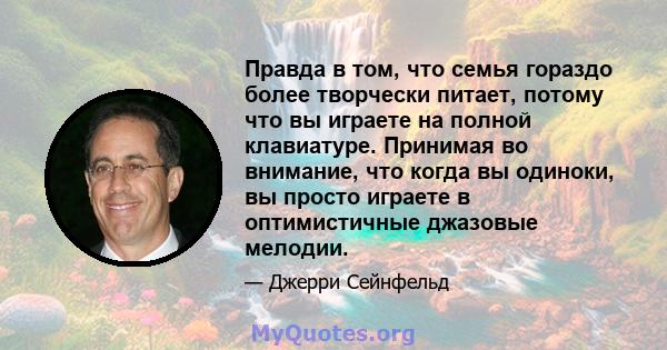 Правда в том, что семья гораздо более творчески питает, потому что вы играете на полной клавиатуре. Принимая во внимание, что когда вы одиноки, вы просто играете в оптимистичные джазовые мелодии.