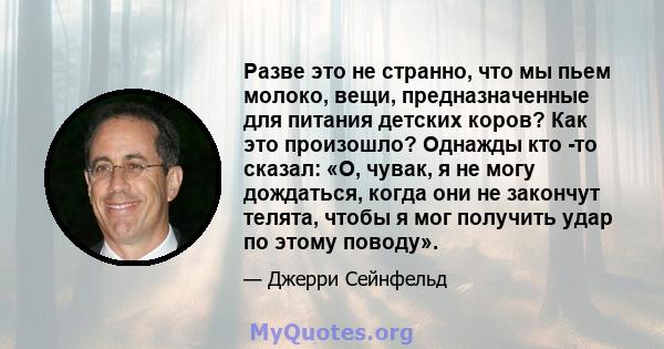 Разве это не странно, что мы пьем молоко, вещи, предназначенные для питания детских коров? Как это произошло? Однажды кто -то сказал: «О, чувак, я не могу дождаться, когда они не закончут телята, чтобы я мог получить