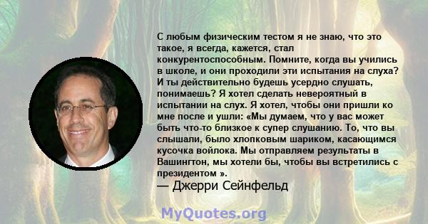 С любым физическим тестом я не знаю, что это такое, я всегда, кажется, стал конкурентоспособным. Помните, когда вы учились в школе, и они проходили эти испытания на слуха? И ты действительно будешь усердно слушать,