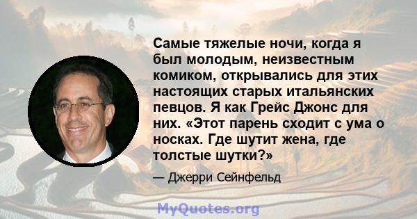 Самые тяжелые ночи, когда я был молодым, неизвестным комиком, открывались для этих настоящих старых итальянских певцов. Я как Грейс Джонс для них. «Этот парень сходит с ума о носках. Где шутит жена, где толстые шутки?»