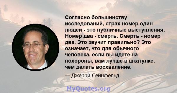 Согласно большинству исследований, страх номер один людей - это публичные выступления. Номер два - смерть. Смерть - номер два. Это звучит правильно? Это означает, что для обычного человека, если вы идете на похороны,