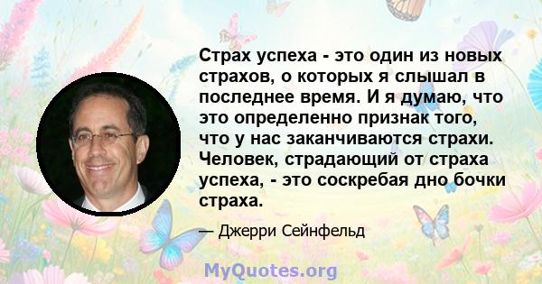 Страх успеха - это один из новых страхов, о которых я слышал в последнее время. И я думаю, что это определенно признак того, что у нас заканчиваются страхи. Человек, страдающий от страха успеха, - это соскребая дно