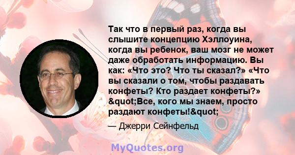 Так что в первый раз, когда вы слышите концепцию Хэллоуина, когда вы ребенок, ваш мозг не может даже обработать информацию. Вы как: «Что это? Что ты сказал?» «Что вы сказали о том, чтобы раздавать конфеты? Кто раздает