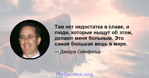 Там нет недостатка в славе, и люди, которые ныщут об этом, делают меня больным. Это самая большая вещь в мире.