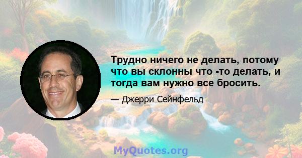 Трудно ничего не делать, потому что вы склонны что -то делать, и тогда вам нужно все бросить.