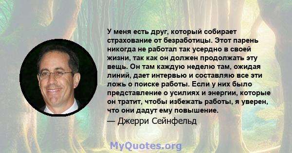 У меня есть друг, который собирает страхование от безработицы. Этот парень никогда не работал так усердно в своей жизни, так как он должен продолжать эту вещь. Он там каждую неделю там, ожидая линий, дает интервью и