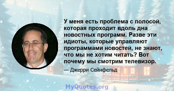 У меня есть проблема с полосой, которая проходит вдоль дна новостных программ. Разве эти идиоты, которые управляют программами новостей, не знают, что мы не хотим читать? Вот почему мы смотрим телевизор.