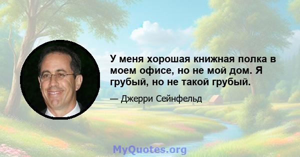 У меня хорошая книжная полка в моем офисе, но не мой дом. Я грубый, но не такой грубый.