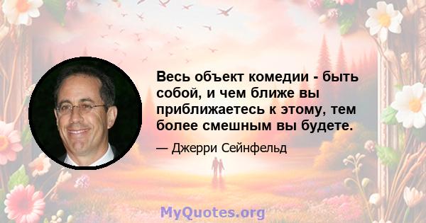 Весь объект комедии - быть собой, и чем ближе вы приближаетесь к этому, тем более смешным вы будете.