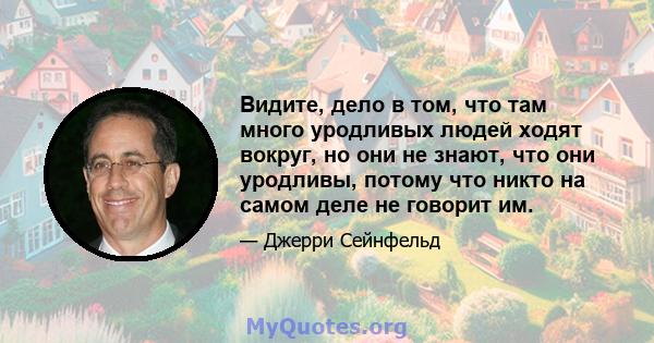 Видите, дело в том, что там много уродливых людей ходят вокруг, но они не знают, что они уродливы, потому что никто на самом деле не говорит им.