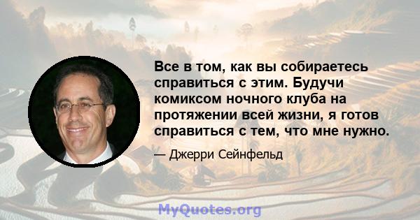 Все в том, как вы собираетесь справиться с этим. Будучи комиксом ночного клуба на протяжении всей жизни, я готов справиться с тем, что мне нужно.