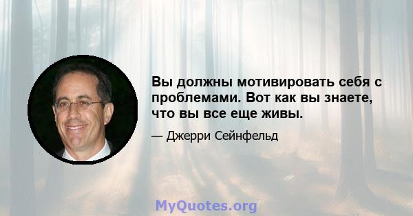 Вы должны мотивировать себя с проблемами. Вот как вы знаете, что вы все еще живы.