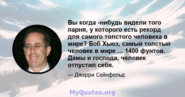 Вы когда -нибудь видели того парня, у которого есть рекорд для самого толстого человека в мире? Боб Хьюз, самый толстый человек в мире ... 1400 фунтов. Дамы и господа, человек отпустил себя.