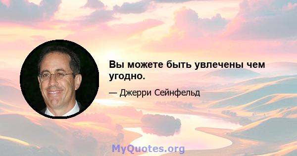 Вы можете быть увлечены чем угодно.