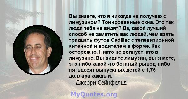 Вы знаете, что я никогда не получаю с лимузином? Тонированные окна. Это так люди тебя не видят? Да, какой лучший способ не заметить вас людей, чем взять тридцать футов Cadillac с телевизионной антенной и водителем в