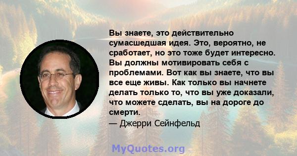 Вы знаете, это действительно сумасшедшая идея. Это, вероятно, не сработает, но это тоже будет интересно. Вы должны мотивировать себя с проблемами. Вот как вы знаете, что вы все еще живы. Как только вы начнете делать