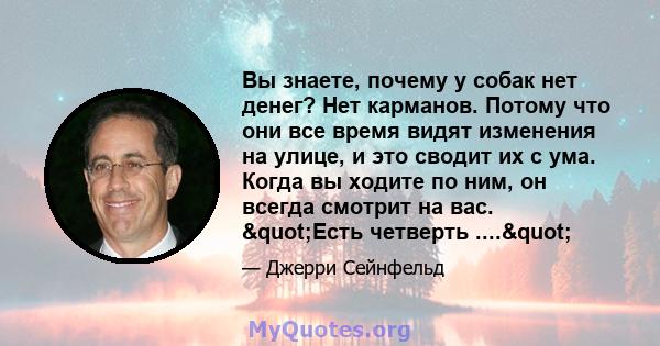 Вы знаете, почему у собак нет денег? Нет карманов. Потому что они все время видят изменения на улице, и это сводит их с ума. Когда вы ходите по ним, он всегда смотрит на вас. "Есть четверть ...."