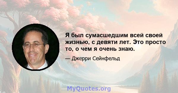 Я был сумасшедшим всей своей жизнью, с девяти лет. Это просто то, о чем я очень знаю.