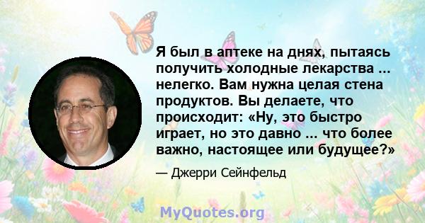 Я был в аптеке на днях, пытаясь получить холодные лекарства ... нелегко. Вам нужна целая стена продуктов. Вы делаете, что происходит: «Ну, это быстро играет, но это давно ... что более важно, настоящее или будущее?»