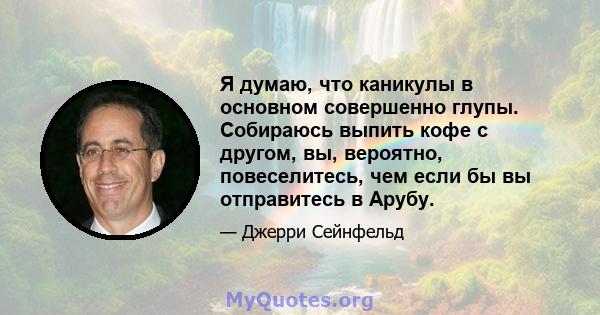 Я думаю, что каникулы в основном совершенно глупы. Собираюсь выпить кофе с другом, вы, вероятно, повеселитесь, чем если бы вы отправитесь в Арубу.