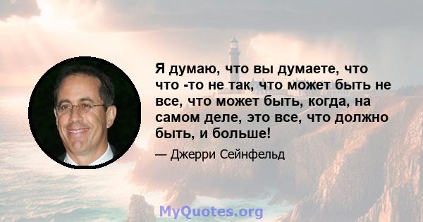 Я думаю, что вы думаете, что что -то не так, что может быть не все, что может быть, когда, на самом деле, это все, что должно быть, и больше!