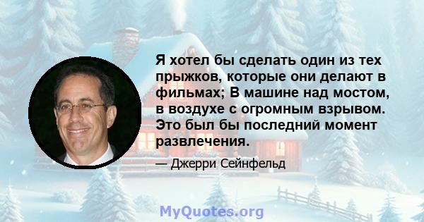 Я хотел бы сделать один из тех прыжков, которые они делают в фильмах; В машине над мостом, в воздухе с огромным взрывом. Это был бы последний момент развлечения.