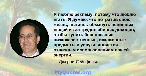 Я люблю рекламу, потому что люблю лгать. Я думаю, что потратив свою жизнь, пытаясь обмануть невинных людей из-за трудолюбивых доходов, чтобы купить бесполезные, низкокачественные, искаженные предметы и услуги, является