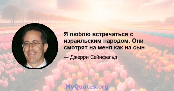 Я люблю встречаться с израильским народом. Они смотрят на меня как на сын