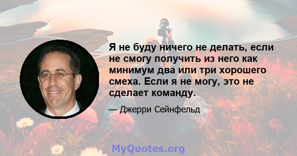 Я не буду ничего не делать, если не смогу получить из него как минимум два или три хорошего смеха. Если я не могу, это не сделает команду.