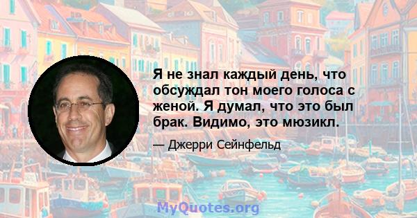 Я не знал каждый день, что обсуждал тон моего голоса с женой. Я думал, что это был брак. Видимо, это мюзикл.