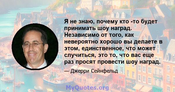 Я не знаю, почему кто -то будет принимать шоу наград. Независимо от того, как невероятно хорошо вы делаете в этом, единственное, что может случиться, это то, что вас еще раз просят провести шоу наград.