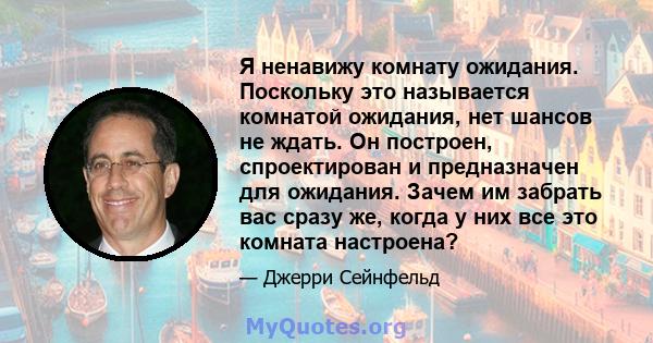 Я ненавижу комнату ожидания. Поскольку это называется комнатой ожидания, нет шансов не ждать. Он построен, спроектирован и предназначен для ожидания. Зачем им забрать вас сразу же, когда у них все это комната настроена?