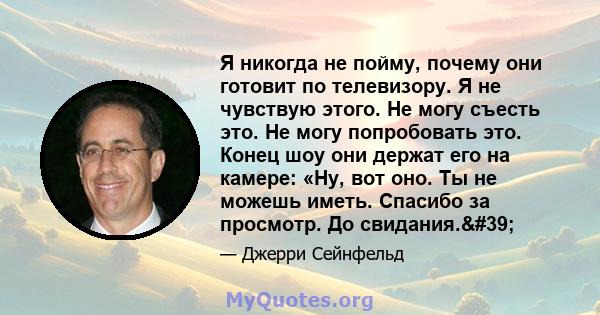 Я никогда не пойму, почему они готовит по телевизору. Я не чувствую этого. Не могу съесть это. Не могу попробовать это. Конец шоу они держат его на камере: «Ну, вот оно. Ты не можешь иметь. Спасибо за просмотр. До