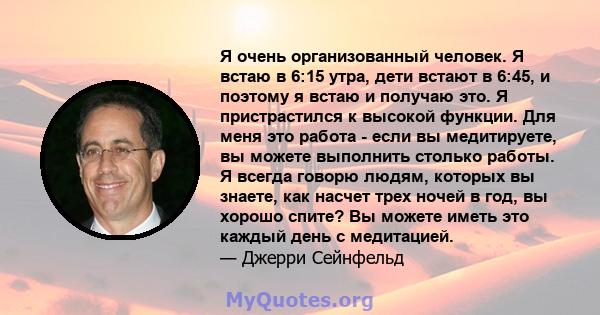 Я очень организованный человек. Я встаю в 6:15 утра, дети встают в 6:45, и поэтому я встаю и получаю это. Я пристрастился к высокой функции. Для меня это работа - если вы медитируете, вы можете выполнить столько работы. 