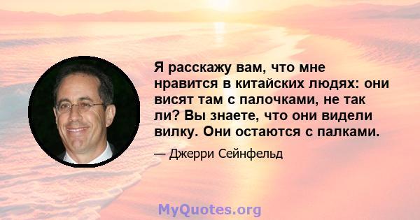 Я расскажу вам, что мне нравится в китайских людях: они висят там с палочками, не так ли? Вы знаете, что они видели вилку. Они остаются с палками.