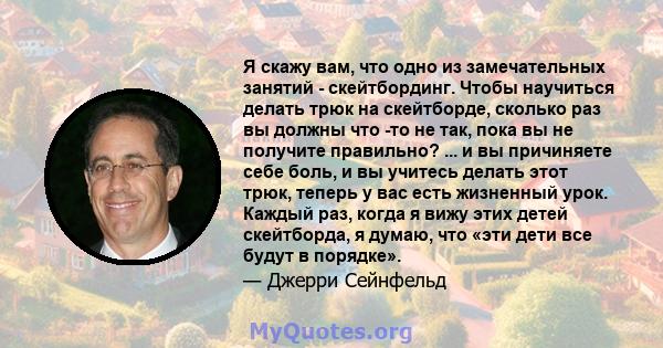 Я скажу вам, что одно из замечательных занятий - скейтбординг. Чтобы научиться делать трюк на скейтборде, сколько раз вы должны что -то не так, пока вы не получите правильно? ... и вы причиняете себе боль, и вы учитесь