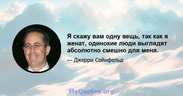 Я скажу вам одну вещь, так как я женат, одинокие люди выглядят абсолютно смешно для меня.