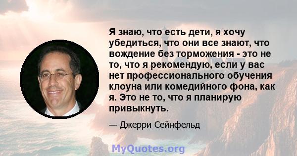 Я знаю, что есть дети, я хочу убедиться, что они все знают, что вождение без торможения - это не то, что я рекомендую, если у вас нет профессионального обучения клоуна или комедийного фона, как я. Это не то, что я