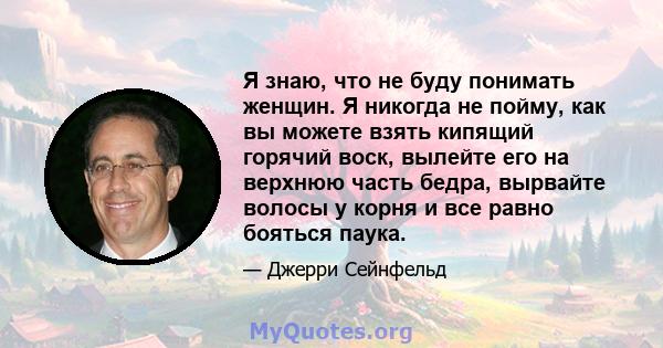 Я знаю, что не буду понимать женщин. Я никогда не пойму, как вы можете взять кипящий горячий воск, вылейте его на верхнюю часть бедра, вырвайте волосы у корня и все равно бояться паука.