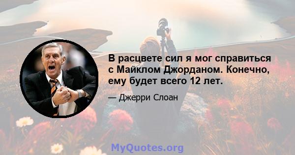 В расцвете сил я мог справиться с Майклом Джорданом. Конечно, ему будет всего 12 лет.